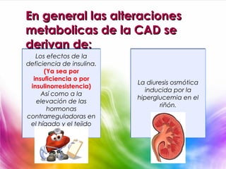 En general las alteraciones
metabolicas de la CAD se
derivan de:
   Los efectos de la
deficiencia de insulina.
      (Ya sea por
  insuficiencia o por
                           La diuresis osmótica
 insulinorresistencia)
                              inducida por la
     Así como a la
                           hiperglucemia en el
   elevación de las
                                  riñón.
       hormonas
contrarreguladoras en
 el hígado y el tejido
        adiposo.
 