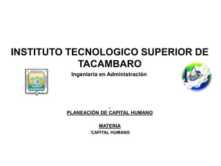INSTITUTO TECNOLOGICO SUPERIOR DE
TACAMBARO
Ingeniería en Administración
PLANEACIÓN DE CAPITAL HUMANO
MATERIA
´CAPITAL HUMANO
 