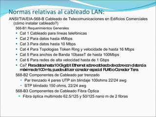 Normas relativas al cableado LAN:
ANSI/TIA/EIA-568-B Cableado de Telecomunicaciones en Edificios Comerciales
  (cómo instalar cableado?)
   568-B1 Requerimientos Generales
    Cat 1 Cableado para líneas telefónicas
    Cat 2 Para datos hasta 4Mbps
    Cat 3 Para datos hasta 10 Mbps
    Cat 4 Para Topologias Token Ring y velocidade de hasta 16 Mbps
    Cat 5 Para anchos de Banda 10baseT de hasta 100Mbps
    Cat 6 Para redes de alta velocidad hasta de 1 Gbps
    Ca7 P rad to ha ta10Gig b Ethe t s b c b a o d c b c n d ta ia
          a a s s           a it   rne o re a le d e o re o is nc
     m xim d 10 m , p d utiliza c ne to e p c l RJ 5oC ne to Te .
       á a e 0 ts ue e            r o c r s e ia 4        o c r ra
   568-B2 Componentes de Cableado par trenzado
      Par trenzado 4 pares UTP sin blindaje 100ohms 22/24 awg
      STP blindado 150 ohms, 22/24 awg

   568-B3 Componentes de Cableado Fibra Óptica
     Fibra óptica multimodo 62.5/125 y 50/125 nano m de 2 fibras
 