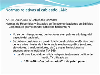 Normas relativas al cableado LAN:

ANSI/TIA/EIA-569-A Cableado Horizontal
Normas de Recorridos y Espacios de Telecomunicaciones en Edificios
  Comerciales (cómo enrutar cableado horizontal?)

    No se permiten puentes, derivaciones y empalmes a lo largo del
     trayecto del cableado
    Se deben considerar su proximidad con el cableado eléctrico que
     genera altos niveles de interferencia electromagnética (motores,
     elevadores, transformadores, etc.) y cuyas limitaciones se
     encuentran en el estándar TIA 569.
        La Máxima longutid permitida independientemente del tipo de
                            medio Tx utilizado es
             100m=90m+3m del usuario+7m de patch panel.
 