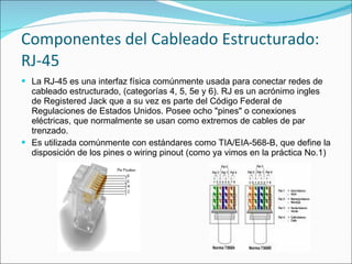 Componentes del Cableado Estructurado:
RJ-45
 La RJ-45 es una interfaz física comúnmente usada para conectar redes de
  cableado estructurado, (categorías 4, 5, 5e y 6). RJ es un acrónimo ingles
  de Registered Jack que a su vez es parte del Código Federal de
  Regulaciones de Estados Unidos. Posee ocho "pines" o conexiones
  eléctricas, que normalmente se usan como extremos de cables de par
  trenzado.
 Es utilizada comúnmente con estándares como TIA/EIA-568-B, que define la
  disposición de los pines o wiring pinout (como ya vimos en la práctica No.1)
 