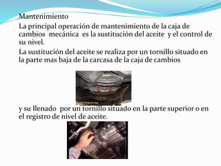 Mantenimiento
La principal operación de mantenimiento de la caja de
cambios mecánica es la sustitución del aceite y el control de
su nivel.
La sustitución del aceite se realiza por un tornillo situado en
la parte mas baja de la carcasa de la caja de cambios
y su llenado por un tornillo situado en la parte superior o en
el registro de nivel de aceite.
 