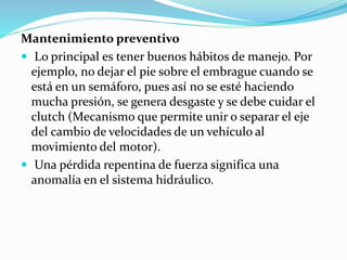 Mantenimiento preventivo
 Lo principal es tener buenos hábitos de manejo. Por
ejemplo, no dejar el pie sobre el embrague cuando se
está en un semáforo, pues así no se esté haciendo
mucha presión, se genera desgaste y se debe cuidar el
clutch (Mecanismo que permite unir o separar el eje
del cambio de velocidades de un vehículo al
movimiento del motor).
 Una pérdida repentina de fuerza significa una
anomalía en el sistema hidráulico.
 