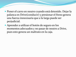  Poner el carro en neutro cuando está detenido. Dejar la
palanca en Drive(conducir) y presionar el freno genera
una fuerza innecesaria que a la larga puede ser
perjudicial.
 Aprender a utilizar el botón de seguro en los
momentos adecuados y no pasar de neutro a Drive,
pues esto genera un maltrato en la caja.
 