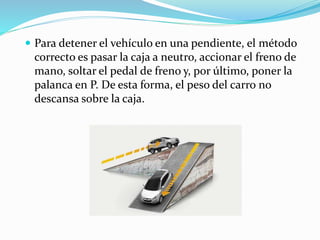  Para detener el vehículo en una pendiente, el método
correcto es pasar la caja a neutro, accionar el freno de
mano, soltar el pedal de freno y, por último, poner la
palanca en P. De esta forma, el peso del carro no
descansa sobre la caja.
 