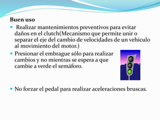 Buen uso
 Realizar mantenimientos preventivos para evitar
daños en el clutch(Mecanismo que permite unir o
separar el eje del cambio de velocidades de un vehículo
al movimiento del motor.)
 Presionar el embrague sólo para realizar
cambios y no mientras se espera a que
cambie a verde el semáforo.
 No forzar el pedal para realizar aceleraciones bruscas.
 