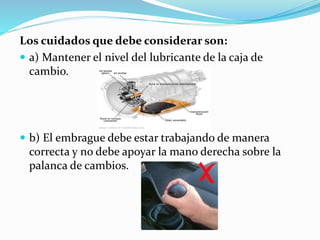 Los cuidados que debe considerar son:
 a) Mantener el nivel del lubricante de la caja de
cambio.
 b) El embrague debe estar trabajando de manera
correcta y no debe apoyar la mano derecha sobre la
palanca de cambios.
 