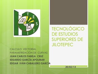 TECNOLÓGICO
                              DE ESTUDIOS
                              SUPERIORES DE
                              JILOTEPEC
CALCULO VECTORIAL
PARAMETRIZACÍÓN DE CURVAS
JUAN CARLOS FABELA CRUZ
EDUARDO GARCÍA APOLINAR
EDGAR IVÁN CABALLERO GARCÍA
                                   20/02/13
 