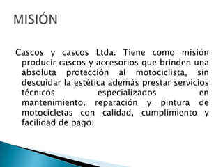 Cascos y cascos Ltda. Tiene como misión producir cascos y accesorios que brinden una absoluta protección al motociclista, sin descuidar la estética además prestar servicios técnicos especializados en mantenimiento, reparación y pintura de motocicletas con calidad, cumplimiento y facilidad de pago.MISIÓN