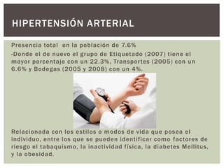 Presencia total en la población de 7.6%
-Donde el de nuevo el grupo de Etiquetado (2007) tiene el
mayor porcentaje con un 22.3%, Transportes (2005) con un
6.6% y Bodegas (2005 y 2008) con un 4%.
Relacionada con los estilos o modos de vida que posea el
individuo, entre los que se pueden identificar como factores de
riesgo el tabaquismo, la inactividad física, la diabetes Mellitus,
y la obesidad.
HIPERTENSIÓN ARTERIAL
 
