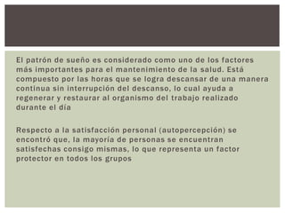 El patrón de sueño es considerado como uno de los factores
más importantes para el mantenimiento de la salud. Está
compuesto por las horas que se logra descansar de una manera
continua sin interrupción del descanso, lo cual ayuda a
regenerar y restaurar al organismo del trabajo realizado
durante el día
Respecto a la satisfacción personal (autopercepción) se
encontró que, la mayoría de personas se encuentran
satisfechas consigo mismas, lo que representa un factor
protector en todos los grupos
 
