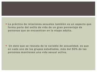 La práctica de relaciones sexuales también es un aspecto que
forma parte del estilo de vida de un gran porcentaje de
personas que se encuentran en la etapa adulta.
 Un dato que se rescata de la variable de sexualidad, es que
en cada uno de los grupos estudiados, más del 50% de las
personas mantienen una vida sexual activa.
 