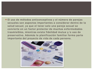  El uso de métodos anticonceptivos y el número de parejas
sexuales son aspectos importantes a considerar dentro de la
salud sexual, ya que el tener solo una pareja sexual se
convierte en un factor protector de muchas enfermedades
trasmisibles, mientras exista fidelidad mutua y/o uso de
preservativo. Además la planificación familiar forma parte
importante del proyecto de vida de cada persona.
 