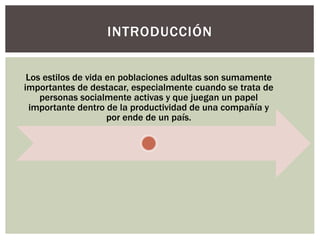 Los estilos de vida en poblaciones adultas son sumamente
importantes de destacar, especialmente cuando se trata de
personas socialmente activas y que juegan un papel
importante dentro de la productividad de una compañía y
por ende de un país.
INTRODUCCIÓN
 