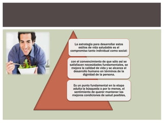 La estrategia para desarrollar estos
estilos de vida saludable es el
compromiso tanto individual como social:
con el convencimiento de que sólo así se
satisfacen necesidades fundamentales, se
mejora la calidad de vida y se alcanza el
desarrollo humano en términos de la
dignidad de la persona.
Es un punto fundamental en la etapa
adulta la búsqueda o por lo menos, el
sentimiento de querer mantener las
mejores condiciones de salud posibles,
 