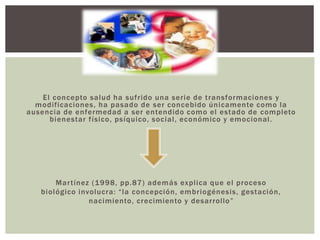 El concepto salud ha sufrido una serie de transformaciones y
modificaciones, ha pasado de ser concebido únicamente como la
ausencia de enfermedad a ser entendido como el estado de completo
bienestar físico, psíquico, social, económico y emocional.
Martínez (1998, pp.87) además explica que el proceso
biológico involucra: “la concepción, embriogénesis, gestación,
nacimiento, crecimiento y desarrollo”
 
