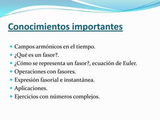 Conocimientos importantes
 Campos armónicos en el tiempo.
 ¿Qué es un fasor?.
 ¿Cómo se representa un fasor?, ecuación de Euler.
 Operaciones con fasores.
 Expresión fasorial e instantánea.
 Aplicaciones.
 Ejercicios con números complejos.
 