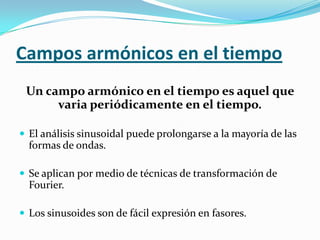 Campos armónicos en el tiempo
 Un campo armónico en el tiempo es aquel que
      varia periódicamente en el tiempo.

 El análisis sinusoidal puede prolongarse a la mayoría de las
  formas de ondas.

 Se aplican por medio de técnicas de transformación de
  Fourier.

 Los sinusoides son de fácil expresión en fasores.
 