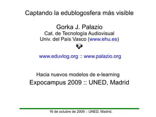 16 de octubre de 2009 :: UNED, Madrid. Captando la edublogosfera más visible Gorka J. Palazio Cat. de Tecnología Audiovisual Univ. del País Vasco ( www.ehu.es ) www.eduvlog.org  ::  www.palazio.org Expocampus 2009 :: UNED, Madrid Hacia nuevos modelos de e-learning 