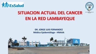 SITUACION ACTUAL DEL CANCER
EN LA RED LAMBAYEQUE
DR. JORGE LUIS FERNANDEZ
Médico Epidemiólogo - HNAAA
 