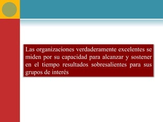 Las organizaciones verdaderamente excelentes se
miden por su capacidad para alcanzar y sostener
en el tiempo resultados sobresalientes para sus
grupos de interés
 