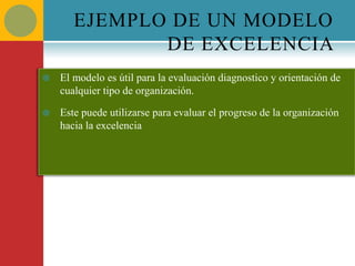 EJEMPLO DE UN MODELO
              DE EXCELENCIA
   El modelo es útil para la evaluación diagnostico y orientación de
    cualquier tipo de organización.

   Este puede utilizarse para evaluar el progreso de la organización
    hacia la excelencia
 