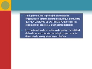    Sin lugar a duda lo principal en cualquier
    organización consiste en una actitud que demuestre
    que “LA CALIDAD ES LO PRIMERO”En todas las
    etapas de los procesos y quehaceres laborales

   La construccion de un sistema de gestion de calidad
    debe de ser una decision estrategica que tome la
    direccion de la organización el diseño e
    implementacion estan influenciados por diferentes
    necesidades, objetivos, los servicios, los procesos, y el
    tamaño y estructura de la organización
 