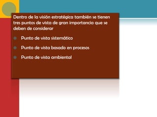 Dentro de la visión estratégica también se tienen
tres puntos de vista de gran importancia que se
deben de considerar

   Punto de vista sistemático

   Punto de vista basado en procesos

   Punto de vista ambiental
 