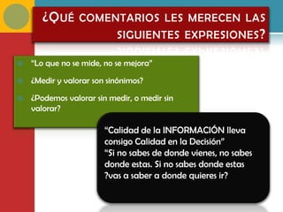 ¿Q UÉ COMENTARIOS LES MERECEN LAS
                  SIGUIENTES EXPRESIONES ?

   “Lo que no se mide, no se mejora”

   ¿Medir y valorar son sinónimos?

   ¿Podemos valorar sin medir, o medir sin
    valorar?

                        “Calidad de la INFORMACIÓN lleva
                        consigo Calidad en la Decisión”
                        “Si no sabes de donde vienes, no sabes
                        donde estas. Si no sabes donde estas
                        ?vas a saber a donde quieres ir?
 
