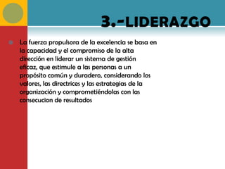 3.- LIDERAZGO
   La fuerza propulsora de la excelencia se basa en
    la capacidad y el compromiso de la alta
    dirección en liderar un sistema de gestión
    eficaz, que estimule a las personas a un
    propósito común y duradero, considerando los
    valores, las directrices y las estrategias de la
    organización y comprometiéndolas con las
    consecucion de resultados
 