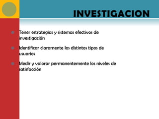 INVESTIGACION
   Tener estrategias y sistemas efectivos de
    investigación

   Identificar claramente los distintos tipos de
    usuarios

   Medir y valorar permanentemente los niveles de
    satisfacción
 