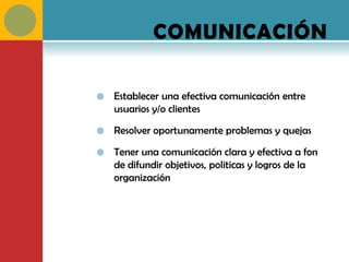 COMUNICACIÓN

   Establecer una efectiva comunicación entre
    usuarios y/o clientes

   Resolver oportunamente problemas y quejas

   Tener una comunicación clara y efectiva a fon
    de difundir objetivos, politicas y logros de la
    organización
 
