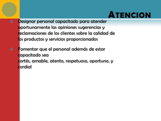 A TENCION
   Designar personal capacitado para atender
    oportunamente las opiniones sugerencias y
    reclamaciones de los clientes sobre la calidad de
    los productos y servicios proporcionados

   Fomentar que el personal además de estar
    capacitado sea
    cortés, amable, atento, respetuoso, oportuno, y
    cordial
 