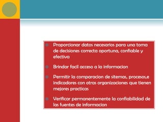    Proporcionar datos necesarios para una toma
    de decisiones correcta oportuna, confiable y
    efectiva

   Brindar facil acceso a la informacion

   Permitir la comparacion de sitemas, procesos,e
    indicadores con otras organizaciones que tienen
    mejores practicas

   Verificar permanentemente la confiabilidad de
    las fuentes de informacion
 