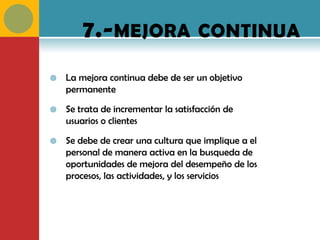 7.- MEJORA CONTINUA
   La mejora continua debe de ser un objetivo
    permanente

   Se trata de incrementar la satisfacción de
    usuarios o clientes

   Se debe de crear una cultura que implique a el
    personal de manera activa en la busqueda de
    oportunidades de mejora del desempeño de los
    procesos, las actividades, y los servicios
 