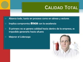 C ALIDAD T OTAL

   Abarca todo, tanto en procesos como en aéreas y sectores

   Implica compromiso ÉTICO con la excelencia

   Si primero no se genera calidad hacia dentro de la empresa, es
    imposible generarla hacia afuera

   Mejorar el Liderazgo
 