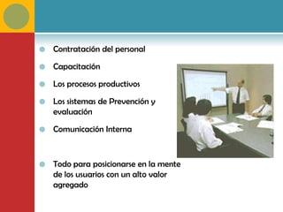    Contratación del personal

   Capacitación

   Los procesos productivos

   Los sistemas de Prevención y
    evaluación

   Comunicación Interna



   Todo para posicionarse en la mente
    de los usuarios con un alto valor
    agregado
 