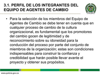 3.1. PERFIL DE LOS INTEGRANTES DEL
EQUIPO DE AGENTES DE CAMBIO

 • Para la selección de los miembros del Equipo de
   Agentes de Cambio se debe tener en cuenta que en
   cualquier proceso de cambio de la cultura
   organizacional, es fundamental que los promotores
   del cambio gocen de legitimidad y de
   reconocimiento sobre su idoneidad para la
   conducción del proceso por parte del conjunto de
   miembros de la organización; estas son condiciones
   indispensables para construir la confianza y
   credibilidad que harán posible llevar avante el
   proyecto y obtener sus propósitos.
 