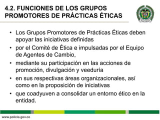 4.2. FUNCIONES DE LOS GRUPOS
PROMOTORES DE PRÁCTICAS ÉTICAS

 • Los Grupos Promotores de Prácticas Éticas deben
   apoyar las iniciativas definidas
 • por el Comité de Ética e impulsadas por el Equipo
   de Agentes de Cambio,
 • mediante su participación en las acciones de
   promoción, divulgación y veeduría
 • en sus respectivas áreas organizacionales, así
   como en la proposición de iniciativas
 • que coadyuven a consolidar un entorno ético en la
   entidad.
 
