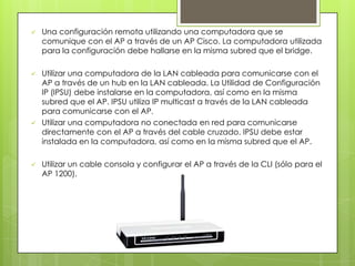    Una configuración remota utilizando una computadora que se
    comunique con el AP a través de un AP Cisco. La computadora utilizada
    para la configuración debe hallarse en la misma subred que el bridge.

   Utilizar una computadora de la LAN cableada para comunicarse con el
    AP a través de un hub en la LAN cableada. La Utilidad de Configuración
    IP (IPSU) debe instalarse en la computadora, así como en la misma
    subred que el AP. IPSU utiliza IP multicast a través de la LAN cableada
    para comunicarse con el AP.
   Utilizar una computadora no conectada en red para comunicarse
    directamente con el AP a través del cable cruzado. IPSU debe estar
    instalada en la computadora, así como en la misma subred que el AP.

   Utilizar un cable consola y configurar el AP a través de la CLI (sólo para el
    AP 1200).
 
