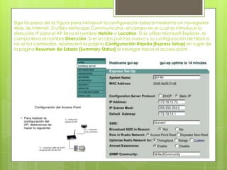Siga los pasos de la Figura para introducir la configuración básica mediante un navegador
Web de Internet. Si utiliza Netscape Communicator, el campo en el cual se introduce la
dirección IP para el AP lleva el nombre Netsite o Location. Si se utiliza Microsoft Explorer, el
campo lleva el nombre Dirección. Si el access point es nuevo y su configuración de fábrica
no se ha cambiado, aparecerá la página Configuración Rápida [Express Setup] en lugar de
la página Resumen de Estado [Summary Status] al navegar hacia el access point.
 