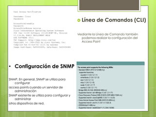 Línea     de Comandos (CLI)

                                              Mediante la Línea de Comando también
                                                podemos realizar la configuración del
                                                Access Point




• Configuración de SNMP

SNMP. En general, SNMP se utiliza para
    configurar
access points cuando un servidor de
    administración
SNMP existente se utiliza para configurar y
    administrar
otros dispositivos de red.
 