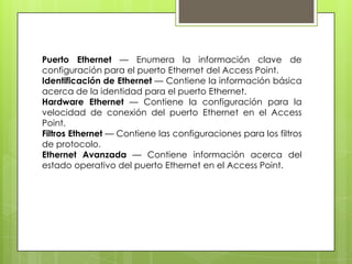 Puerto Ethernet — Enumera la información clave de
configuración para el puerto Ethernet del Access Point.
Identificación de Ethernet — Contiene la información básica
acerca de la identidad para el puerto Ethernet.
Hardware Ethernet — Contiene la configuración para la
velocidad de conexión del puerto Ethernet en el Access
Point.
Filtros Ethernet — Contiene las configuraciones para los filtros
de protocolo.
Ethernet Avanzada — Contiene información acerca del
estado operativo del puerto Ethernet en el Access Point.
 