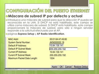 Máscara       de subred IP por defecto y actual
 Introduzca una máscara de subred para que la dirección IP pueda ser
  reconocida en la LAN. Si DHCP no está habilitado, este campo se
  utiliza como máscara de subred. Si DHCP está habilitado, este campo
  proporcionará la máscara de subred, pero sólo si ningún servidor
  responde a la solicitud efectuada por el AP.
 páginas Express Setup y AP Radio Identification.
 