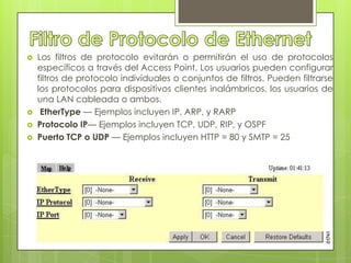   Los filtros de protocolo evitarán o permitirán el uso de protocolos
    específicos a través del Access Point. Los usuarios pueden configurar
    filtros de protocolo individuales o conjuntos de filtros. Pueden filtrarse
    los protocolos para dispositivos clientes inalámbricos, los usuarios de
    una LAN cableada o ambos.
    EtherType — Ejemplos incluyen IP, ARP, y RARP
   Protocolo IP— Ejemplos incluyen TCP, UDP, RIP, y OSPF
   Puerto TCP o UDP — Ejemplos incluyen HTTP = 80 y SMTP = 25
 