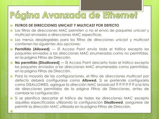    FILTROS DE DIRECCIONES UNICAST Y MULTICAST POR DEFECTO
   Los filtros de direcciones MAC permiten o no el envío de paquetes unicast y
    multicast enviados a direcciones MAC específicas.
   Los menús desplegables para los filtros de direcciones unicast y multicast
    contienen las siguientes dos opciones:
   Permitido [Allowed] — El Access Point envía todo el tráfico excepto los
    paquetes enviados a las direcciones MAC enumeradas como no permitidas,
    en la página Filtros de Dirección.
   No permitido [Disallowed] — El Access Point descarta todo el tráfico excepto
    los paquetes enviados a las direcciones MAC enumeradas como permitidas,
    en la página Filtros de Dirección.
   Para la mayoría de las configuraciones, el filtro de direcciones multicast por
    defecto deberá configurarse como Allowed. Si se pretende configurarlo
    como DISALLOWED, agregue la dirección MAC broadcast ff ff ff ff ff ff a la lista
    de direcciones permitidas de la página Filtros de Direcciones, antes de
    cambiar la configuración.
   Si se planifica descartar el tráfico de todas las direcciones MAC excepto
    aquéllas especificadas utilizando la configuración Disallowed, asegúrese de
    permitir la dirección MAC utilizada en la página Filtros de Dirección.

 