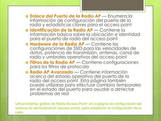    Enlace del Puerto de la Radio AP — Enumera la
          información de configuración del puerto de la
          radio y estadísticas claves para el access point
         Identificación de la Radio AP — Contiene la
          información básica sobre la ubicación e identidad
          para el puerto de radio del access point
         Hardware de la Radio AP — Contiene las
          configuraciones de SSID para las velocidades de
          datos, potencia de transmisión, antenas, canal de
          radio y umbrales operativos del access point
         Filtros de la Radio AP — Contiene configuraciones
          para los filtros de protocolo
         Radio AP Avanzada — Contiene información
          acerca del estado operativo del puerto de la
          radio del access point. Esta página también
          puede utilizarse para efectuar cambios temporales
          en el estado del puerto para ayudar a detectar
          problemas de red

Utilice linterfaz grafico de Radio Access Point en la página de configuración del
sistema de administración (access point), para establecer la configuración de la
radio.
 