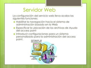 Servidor Web
La configuración del servicio web lleva acabo las
siguientes funciones:
  Habilitar la navegación hacia el sistema de
   administración basado en la Web
  Especificar la ubicación de los archivos de Ayuda
   del access point
  Introducir configuraciones para un sistema
   personalizado para la administración del access
   point.
 