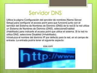 Servidor DNS
Utilice la página Configuración del servidor de nombres [Name Server
Setup] para configurar el access point para que funcione junto con el
servidor del Sistema de Nombres de Dominio (DNS) de la red.Si la red utiliza
un Sistema de Nombres de Dominio (DNS), seleccioneEnabled
(Habilitado) para indicarle al access point que utilice el sistema. Si la red no
utiliza DNS, seleccione Disabled (Inhabilitado).
Introduzca el nombre del dominio IP por defecto para la red, en el campo de
entrada. La entrada podría tener el siguiente aspecto:

                                   sise.com
 