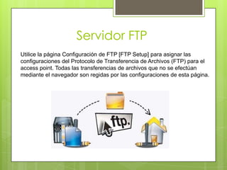 Servidor FTP
Utilice la página Configuración de FTP [FTP Setup] para asignar las
configuraciones del Protocolo de Transferencia de Archivos (FTP) para el
access point. Todas las transferencias de archivos que no se efectúan
mediante el navegador son regidas por las configuraciones de esta página.
 